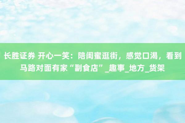 长胜证券 开心一笑：陪闺蜜逛街，感觉口渴，看到马路对面有家“副食店”_趣事_地方_货架