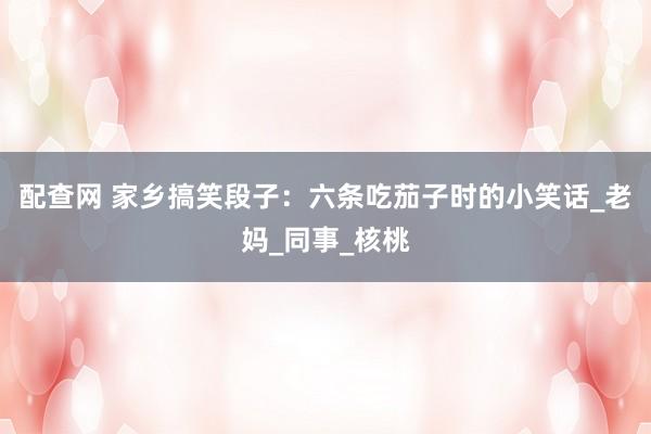 配查网 家乡搞笑段子：六条吃茄子时的小笑话_老妈_同事_核桃