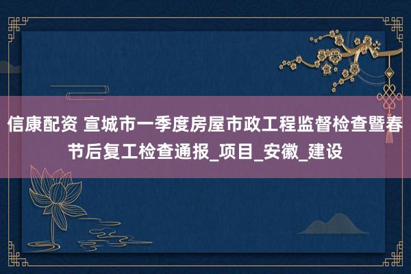 信康配资 宣城市一季度房屋市政工程监督检查暨春节后复工检查通报_项目_安徽_建设