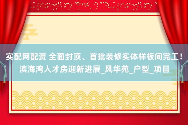 实配网配资 全面封顶、首批装修实体样板间完工！滨海湾人才房迎新进展_风华苑_户型_项目