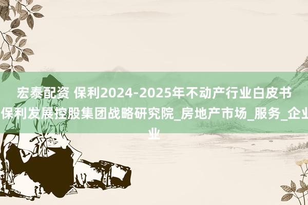 宏泰配资 保利2024-2025年不动产行业白皮书-保利发展控股集团战略研究院_房地产市场_服务_企业