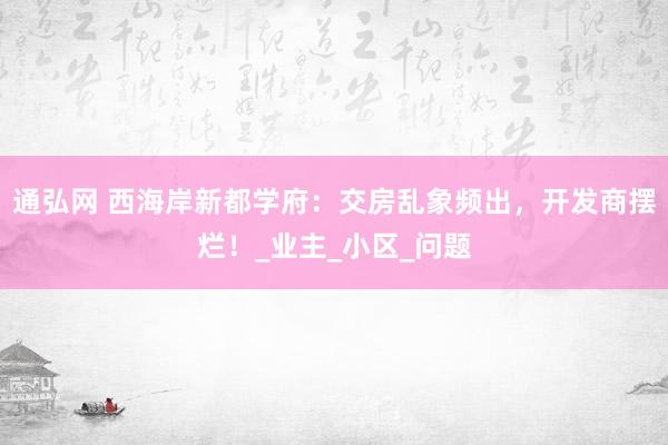 通弘网 西海岸新都学府：交房乱象频出，开发商摆烂！_业主_小区_问题