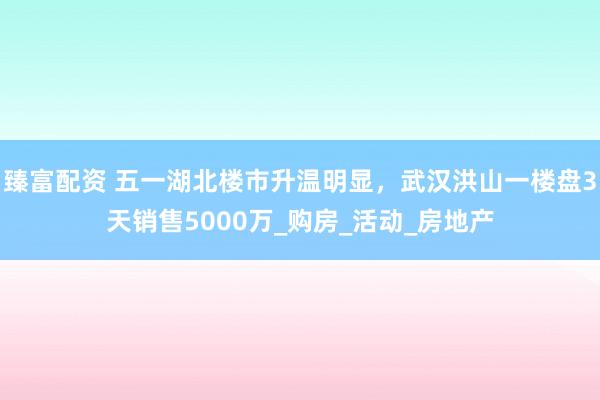 臻富配资 五一湖北楼市升温明显，武汉洪山一楼盘3天销售5000万_购房_活动_房地产