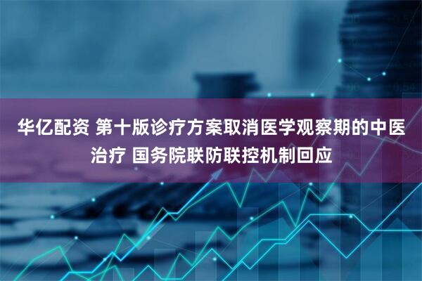 华亿配资 第十版诊疗方案取消医学观察期的中医治疗 国务院联防联控机制回应