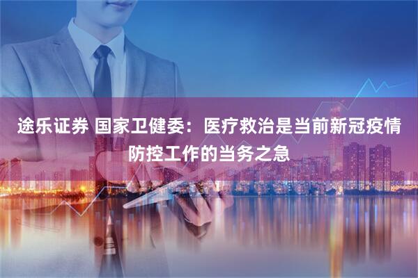 途乐证券 国家卫健委：医疗救治是当前新冠疫情防控工作的当务之急