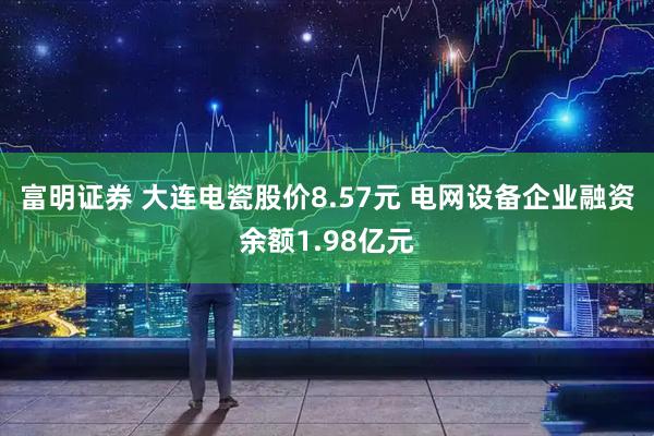 富明证券 大连电瓷股价8.57元 电网设备企业融资余额1.98亿元
