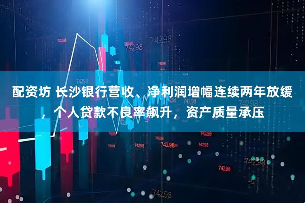 配资坊 长沙银行营收、净利润增幅连续两年放缓，个人贷款不良率飙升，资产质量承压