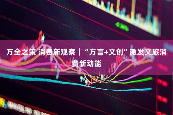 万全之策 消费新观察｜“方言+文创”激发文旅消费新动能