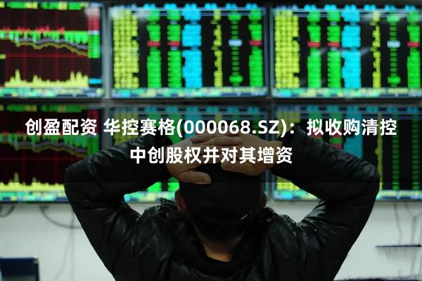 创盈配资 华控赛格(000068.SZ)：拟收购清控中创股权并对其增资