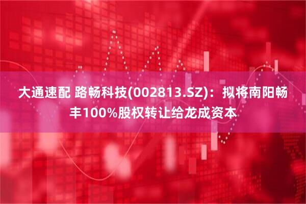 大通速配 路畅科技(002813.SZ)：拟将南阳畅丰100%股权转让给龙成资本