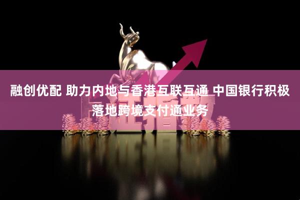 融创优配 助力内地与香港互联互通 中国银行积极落地跨境支付通业务