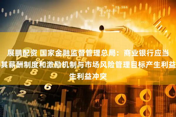 展鵬配资 国家金融监督管理总局：商业银行应当避免其薪酬制度和激励机制与市场风险管理目标产生利益冲突