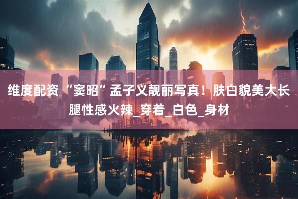 维度配资 “窦昭”孟子义靓丽写真！肤白貌美大长腿性感火辣_穿着_白色_身材