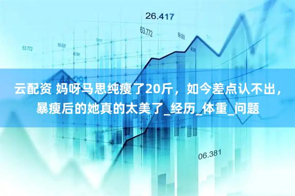 云配资 妈呀马思纯瘦了20斤，如今差点认不出，暴瘦后的她真的太美了_经历_体重_问题
