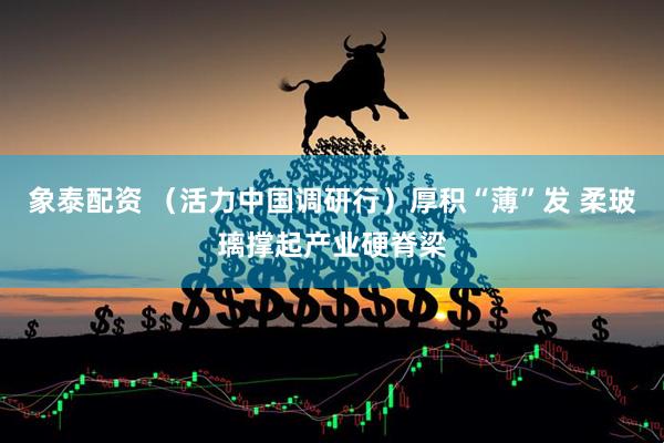 象泰配资 （活力中国调研行）厚积“薄”发 柔玻璃撑起产业硬脊梁