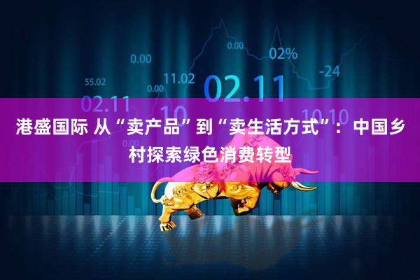 港盛国际 从“卖产品”到“卖生活方式”：中国乡村探索绿色消费转型
