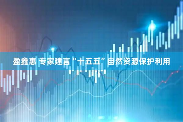 盈鑫惠 专家建言“十五五”自然资源保护利用
