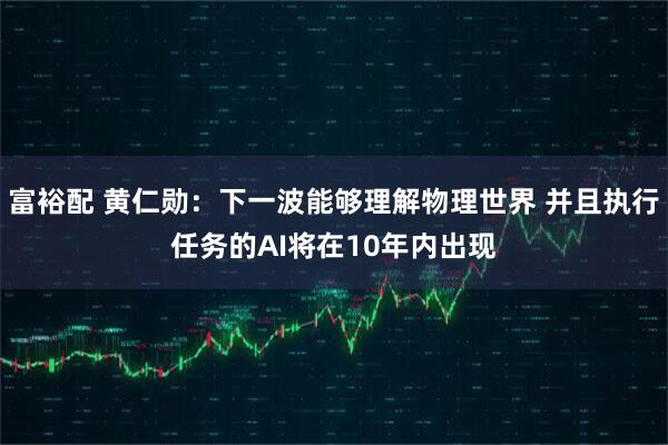 富裕配 黄仁勋：下一波能够理解物理世界 并且执行任务的AI将在10年内出现