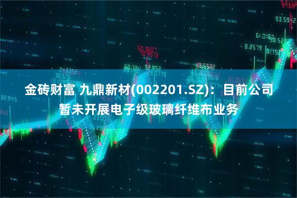 金砖财富 九鼎新材(002201.SZ)：目前公司暂未开展电子级玻璃纤维布业务