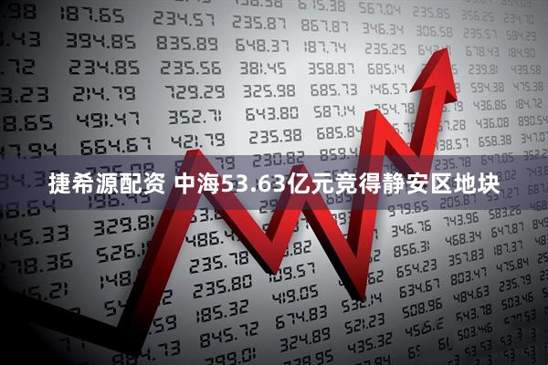 捷希源配资 中海53.63亿元竞得静安区地块