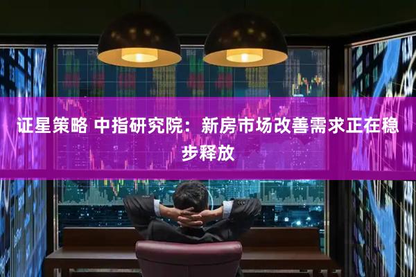证星策略 中指研究院：新房市场改善需求正在稳步释放