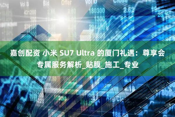 嘉创配资 小米 SU7 Ultra 的厦门礼遇：尊享会专属服务解析_贴膜_施工_专业