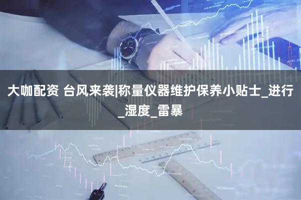 大咖配资 台风来袭|称量仪器维护保养小贴士_进行_湿度_雷暴