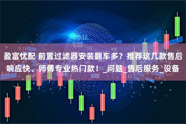 盈富忧配 前置过滤器安装翻车多？推荐这几款售后响应快、师傅专业热门款！_问题_售后服务_设备