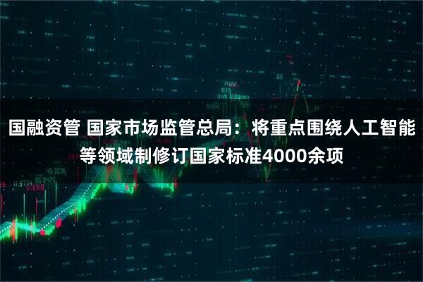 国融资管 国家市场监管总局：将重点围绕人工智能等领域制修订国家标准4000余项