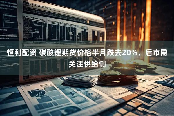 恒利配资 碳酸锂期货价格半月跌去20%，后市需关注供给侧