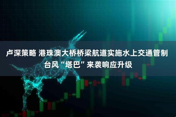 卢深策略 港珠澳大桥桥梁航道实施水上交通管制 台风“塔巴”来袭响应升级