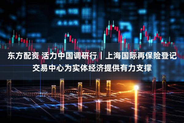东方配资 活力中国调研行｜上海国际再保险登记交易中心为实体经济提供有力支撑