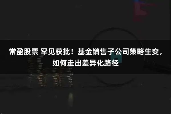 常盈股票 罕见获批！基金销售子公司策略生变，如何走出差异化路径
