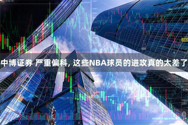 中博证券 严重偏科, 这些NBA球员的进攻真的太差了