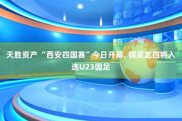 天胜资产 “西安四国赛”今日开幕, 铜梁龙四将入选U23国足