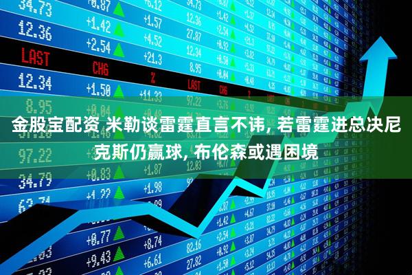 金股宝配资 米勒谈雷霆直言不讳, 若雷霆进总决尼克斯仍赢球, 布伦森或遇困境