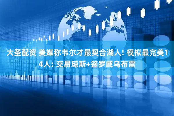 大圣配资 美媒称韦尔才最契合湖人! 模拟最完美14人: 交易琼斯+签罗威乌布雷